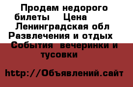 Продам недорого билеты  › Цена ­ 200 - Ленинградская обл. Развлечения и отдых » События, вечеринки и тусовки   